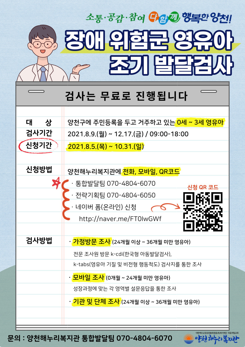 장애 위험군 영유아 조기 발달검사- 대상 : 양천구에 주민등록을 두고 거주하고 있는 0세 ~ 3세 영유아- 검사기간 : 2021.8.9.(월) ~ 12.17.(금) / 09:00-18:00- 신청기간 : 2021.8.5.(목) ~ 10.31.(일)- 신청방법 : 양천해누리복지관에 전화, 모바일 접수 - 통합발달팀 070-4804-6070 - 전략기획팀 070-4804-6050 - 네이버 폼(온라인) 신청   http://naver.me/FT0lwGWf - 포스터 큐알 코드 참조- 검사방법 - 가정방문 조사 (24개월 이상 ~ 36개월 미만 영유아)  전문 조사원 방문 k-cdi(한국형 아동발달검사), k-tabs(영유아 기질 및 비전형 행동척도) 검사지를 통한 조사 - 모바일 조사 (0개월 ~ 24개월 미만 영유아)   성장과정에 맞는 각 영역별 설문응답을 통한 조사  - 기관 및 단체 조사 (24개월 이상 ~ 36개월 미만 영유아)   어린이집 및 기타 단체에서 검사지를 활용한 자체 조사 (검사지 제공)