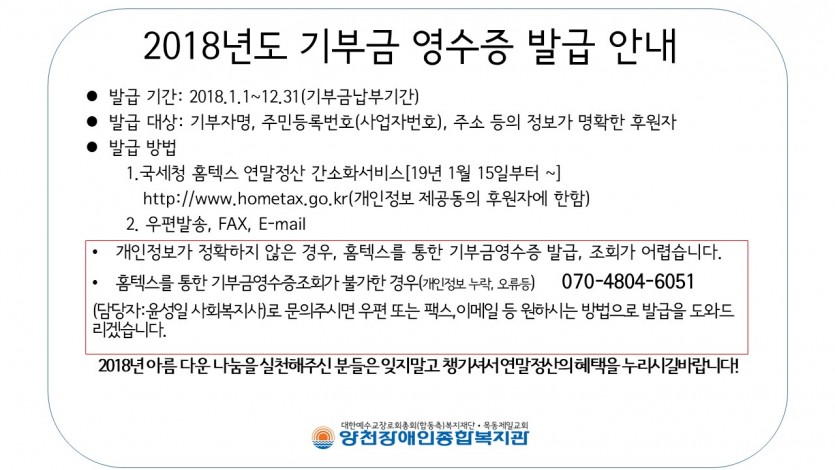 2018년도 기부금 영수증 발급안내. 발급기간:2018년 1월 1일~12월 31일 (기부금납부기간), 발급대상:기부자명, 주민등록번호(사업자번호), 주소 등의 정보가 명확한 후원자. 발급방법:1.국세청 홈텍스 연말정산 간소화서비스[19년 1월 15일 부터~]http://www.hometax.go.kr(개인정보 제공동의 후원자에 한함) 2.우편발송, FAX, E-mail .*개인정보가 정확하지 않은 경우, 홈텍스를 통한 기부금영수증 발급, 조회가 어렵습니다. 
홈텍스를 통한 기부금영수증조회가 불가한 경우(개인정보 누락, 오류등)      070-4804-6051 
(담당자:윤성일 사회복지사)로 문의주시면 우편 또는 팩스,이메일 등 원하시는 방법으로 발급을 도와드리겠습니다. *2018년 아름 다운 나눔을 실천해주신 분들은 잊지말고 챙기셔서 연말정산의 혜택을 누리시길바랍니다!