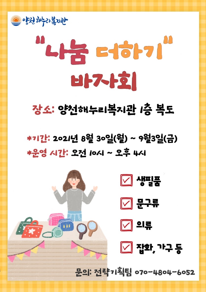 &#034;나눔 더하기&#034; 바자회
장소: 양천해누리복지관 1층 복도
*기간: 2021년 8월 30일(월) ~ 9월 3일(금)
*운영 시간: 오전 10시 ~ 오후 4시

- 생필품, 문구류, 의류, 잡화, 가구 등

문의: 전략기획팀 070-4804-6052