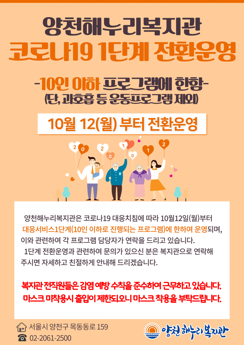   양천해누리복지관 코로나19 1단계 전환운영 - 10인 이하로 진행되는 프로그램에 한함-(단, 과호흡 등 운동프로그램 제외)  10월 12(월)부터 전환운영 양천해누리복지관은 코로나 19 대응지침에 따라 10월12일(월)부터 대응 서비스1단계(10인 이하로 진행되는 프로그램에 한하여 운영되며, 이와 관련하여 각 프로그램 담당자가 연락을 드리고 있습니다.1단계 전환운영과 관련하여 문의가 있으신 분은 복지관으로 연락해주시면 자세하고 친절하게 안내해 드리겠습니다.  복지관 전직원들은 감염 예방 수칙을 준수하여 근무하고 있습니다. 마스크 미착용시 출입이 제한되오니 마스크 착용을 부탁드립니다.주소는 서울시 양천구 목동로 159 전화번호 02-2061-2500