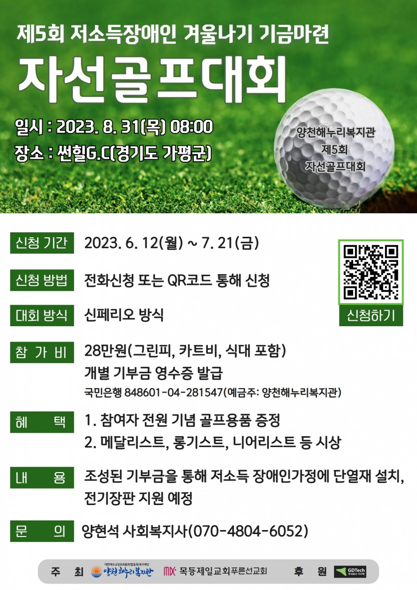 1. 일시 : 2023. 8. 31(목) 08:002. 장소 : 썬힐G.C(경기도 가평군)3. 신청기간 : 2023. 6. 12(월) ~ 7. 21(금)4. 신청방법 : 전화신청 또는 QR코드를 통해 신청5. 대회방식 : 신페리오 방식6. 참 가 비 : 28만원(그린피, 카트비, 식대 포함)개별 기부금영수증 발급7. 혜 택  - 참가자 전원 기념 골프용품 증정  - 메달리스트, 롱기스트, 니어리스트 등 시상8. 내용 : 조성된 기부금을 통해 저소득 장애인가정에 단열재 설치, 전기장판 지원 예정9. 문의 : 양현석 사회복지사(070-4804-6052)