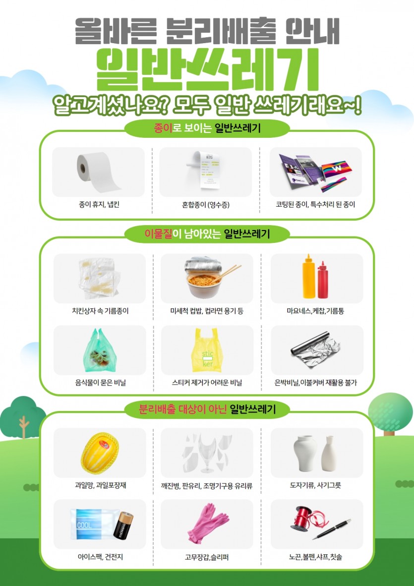 올바른 분리배출 안내(일반쓰레기)1. 종이로 보이는 일반쓰레기(종이휴지, 냅킨, 영수증, 코팅된 종이)2. 이물질이 남아있는 일반쓰레기(치킨상자 속 기름종이, 컵밥 컵라면용기, 마요네스, 음식물이 묻은 비닐, 스티커 제거가 어려운 비닐, 은박비닐)3. 분리배출대상이 아닌 일반쓰레기(과일망, 깨진병, 도자기류, 아이스팩, 고무장갑, 노끈, 샤프, 칫솔)