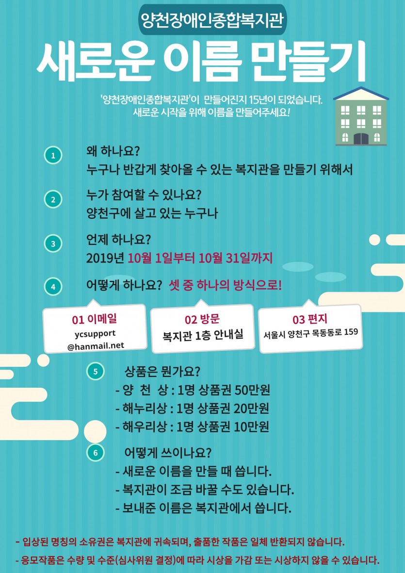 “양천장애인종합복지관”이 만들어진지 15년이 되었습니다. 
우리 복지관의 새로운 시작을 위해 이름을 만들어주세요!!

■ 왜하나요?  누구나 반갑게 찾아올 수 있는 복지관을 만들기 위해서
            
■ 이건 안돼요!!  &#034;장애&#034; 라는 단어는 빼주세요           

■ 누가 참여할 수 있나요?  양천구에 살고 있는 누구나

■ 어떻게 하나요?  
            - 이메일로 주세요 - ycsupport@hanmail.net
            - 와서주세요 - 복지관 1층 안내실 
            - 편지로주세요 - 서울시 양천구 목동동로 159 
                           
■언제 하나요? 2019년 9월 24일부터 10월 25일 까지

■ 상품은 뭔가요?
- 양 천 상 : 1명  상품권 50만원​​​​​​​
- 해누리상 : 1명  상품권 20만원​​​​​​​
- 해우리상 : 1명  상품권 10만원   ​​​​​​​

■ 어떻게 쓰이나요?
- 새로운 이름을 만들 때 씁니다. 
- 복지관이 조금 바꿀 수도 있습니다. 
- 보내준 이름은 복지관에서 씁니다. 

■ 꼭!! 읽어주세요(보호자와 함께)
- 입상된 명칭의 소유권은 복지관에 귀속되며, 출품한 작품은 일체 반환되지 않습니다.​​​​​​​
- 응모작품의 수량 및 수준(심사위원 결정)에 따라 시상을 가감 또는 시상하지 않을 수 있습니다.​​​​​​​
- 본인작품(표절 등)이 아니거나, 외국사례 카피 또는 타 공모전에 출전한 작품에 대해서는 심사에서 제외하며​​​​​​​ 수상 후 위반사실이 밝혀졌을 경우 수상 취소(시상금 반환)됩니다.​​​​​​​
- 출품작의 법적분쟁(저작권, 출판권, 상표권 등)에 관한 문제가 발생할 경우 응모자 본인이 민/형사상 책임을 지며, 이로​​​​​​​ 인하여 당사에 입힌 피해에 대해서 배상책임을 지게 됩니다.​​​​​​​
- 당선작은 당사의 홍보목적으로 활용됩니다.​​​​​​​
- 본인 출품작과 100% 워딩이 일치하지 않는 