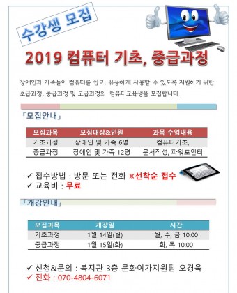 2019년 컴퓨터교육 기초 , 중급과정  수강생 모집 

장애인과 가족들이 컴퓨터를 쉽고, 유용하게 사용할 수 있도록 지원하기 위한 초급과정, 중급과정 및 고급과정의  컴퓨터교육생을 모집합니다. 
  
『모집안내』 
모집과정 : 기초과정 , 중급과정 
모집인원 : 기초과정(장애인 6명), 중급과정(장애인 및 가족 12명) 
내용 : 기초과정(컴퓨터기초) , 중급과정( 문서작성, 파워포인터) 

접수방법 : 방문 또는 전화 선착순 접수 
교육비 : 무료 
시간 : 기초과정 월,수,금 10:00~11:00, 중급과정 화, 목 10:00~11:00 
개강 ㅣ 기초과정 : 2019년 1월 14일(월) , 중급과정 1월15일(화) 

신청&문의 : 복지관 3층 문화여가지원팀 오경욱 
전화 : 070-4804-6071 

