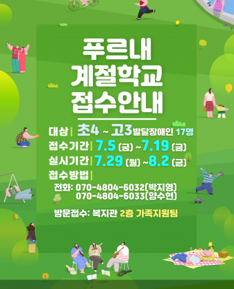 안녕하세요? 양천장애인종합복지관입니다.2019년 여름방학을 맞아 푸른 자연을 느낄 수 있는 '푸르내 계절학교'를 실시합니다.발달장애인청소년의 많은 관심과 참여 부탁드립니다.ㅇ대상: 초등학교 4학년 ~ 고등학교 3학년 발달장애청소년ㅇ접수기간: 2019.7.5(금) ~ 7.19(금) 11일간ㅇ실시기간: 2019.7.29(월) ~ 8.2(금) 10일간ㅇ접수방법: 전화 및 방문접수-전화: 070-4804-6032 (박지영) / 070-4804-6033 (양수현)-방문: 복지관 2층 가족지원팀ㅇ유의사항: 모집인원 (17명) 초과 접수 시 7월 22일 10시 공개추첨 예정ㅇ문의: 070-4804-6032 (박지영) / 070-4804-6033 (양수현)※전화 선착순 접수가 아닙니다.※자세한 프로그램 일정 안내는 7월 5일(금)에 복지관 홈페이지, 관내게시판에 게시될 예정입니다.※모집시작은 7월 5일(금)에 진행되오니 참고하시어 신청해주시기 바랍니다.