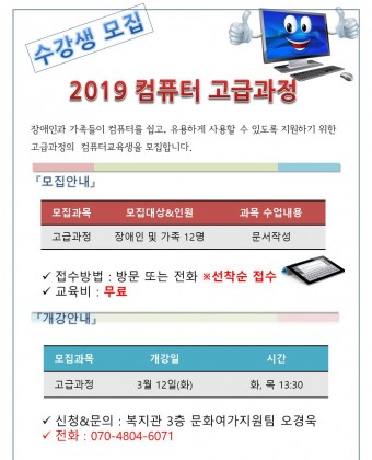 2019 컴퓨터 고급과정
장애인과 가족들이 컴퓨터를 쉽고, 유용하게 사용할 수 있도록 지원하기 위한 고급과정의  컴퓨터교육생을 모집합니다. 
『모집안내』
모집과목 : 고급과정 
모집대상: 장애인 및 가족 12명
과목 수업내용 : 문서작성
접수방법 : 방문 또는 전화 선착순 접수
교육비 : 무료
『개강안내』
3월 12일(화) 1시 30분
신청&문의 : 복지관 3층 문화여가지원팀 오경욱
전화 : 070-4804-6071

