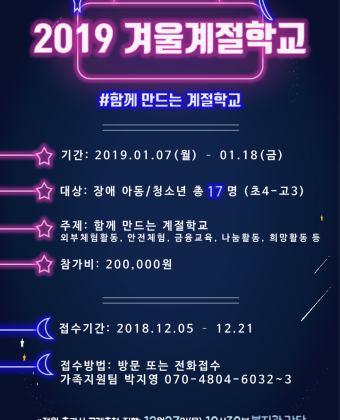 2019 겨울계절학교 참가자 모집안내. #함께만드는계절학교. 기간:2019년 1월 7일(월)~1월 18일(금) 대상:장애 아동/청소년 총 17명 (초4~고3) 주제:함께만드는 계절학교(외부체험활동, 안전체험, 금융교육, 나눔활동, 희망활동 등) 참가비:200,000원 접수기간:2018년 12월 5일 ~ 12월 21일 접수방법:방문 또는 전화접수 가족지원팀 박지영070-4804-6032~3 *정원 초과시 공개추첨 진행:12월 27일(목) 10시 30분 복지관 강당 1인1가정 필수 참석, 시간을 반드시 엄수해 주세요!