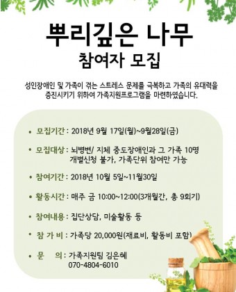 뿌리깊은 나무 참여자 모집,성인장애인 및 가족이 겪는 스트레스 문제를 극복하고 가족의 유대력을 증진시키기 위하여 가족지원프로그램을 마련하였습니다. 많은 관심과 참여 바랍니다! 

1. 모집기간: 2018년 9월 17일(월)~9월 28일(금) 
2. 모집대상: 뇌병변/지체 중도장애인과 그 가족 10명 
                    개별신청 불가, 가족단위 참여만 가능 
3. 참여기간: 2018년 10월 5일~11월 30일, 
                    매주 금 10:00~12:00 (3개월간, 총 9회기) 
4. 참여내용: 집단상담, 미술활동 등 
5. 참 가 비: 가족당 20,000원(재료비,활동비 포함) 
6. 문      의: 가족지원팀 김은혜(070-4804-6010)