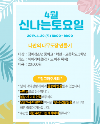 1. 신나는토요일 이용자 모집일시 : 2019년 4월 20일(토) 10:00 ~ 16:00내용 : 나무도장 만들기대상 : 장애청소년 중학교 1학년 ~ 고등학교 3학년장소 : 헤이리마을(경기도 파주)비용 : 20,000원*참고해주세요* - 날씨, 예약상황에 따라 활동이 변경될 수 있습니다. - 선착순으로 접수합니다. - 불참 시 미리 연락해주세요. - 당일 9시 45분까지 복지관 1층 주간활동실로 모이면 빠른 출발이 가능합니다. - 수납은 직접 수납 또는 계좌이체 부탁드립니다.