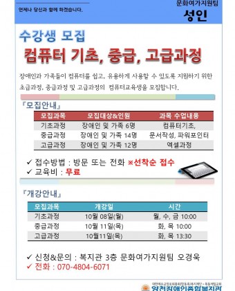수강생 모집 
컴퓨터 기초, 중급, 고급과정 
장애인과 가족들이 컴퓨터를 쉽고, 유용하게 사용할 수 있도록 지원하기 위한 초급과정, 중급과정 및 고급과정의  컴퓨터교육생을 모집합니다. 
모집안내 
기초과정 : 장애인 및 가족 6명 : 컴퓨터 기초 
중급과정 : 장애인 및 가족 14명 : 문서작성, 파워포인터 
고급과정 : 장애인 및 가족 12명 : 엑셀과정 
접수방법 : 방문 또는 전화 선착순 접수 
교육비 : 무료 
개강안내 
기초과정 : 10월8일(월)  , 시간 : 월, 수, 금 10:00 
중급과정 : 10월 11일(목), 시간 :  화, 목 10:00 
고급과정 : 10월11일(목), 시간 :  화, 목 13:30 

신청&문의 : 복지관 3층 문화여가지원팀 오경욱 
전화 : 070-4804-6071