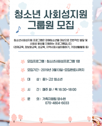 청소년사회성지원 그룹원 모집 홍보지청소년사회성지원반 프로그램 그룹원을 모집합니다모집프로그램 : 청소년사회성프로그램청소년사회성지원 프로그램은 장애청소년을 대상으로 전반적인 발달 및 사회성 향상을 지원하는 프로그램입니다.(경제교육, 정보화교육, 성교육, 지역사회시설이용하기, 가정생활활동 등)모집기간 : 2019년 3월 13일~모집완료시까지대상 : 중1~고2 청소년시간 : 매주 화/목 16:.30~18:00문의 : 가족지원팀 양수현 070-4804-6033