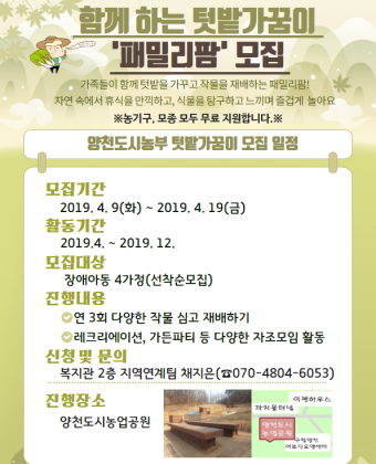 함께 하는 텃밭가꿈이- '패밀리팜' 모집

가족들이 함께 텃밭을 가꾸고 작물을 재배하는 패밀리팜!
자연 속에서 휴식을 만끽하고, 식물을 탐구하고 느끼며 즐겁게 놀아요
※농기구, 모종 모두 무료 지원합니다.※

양천도시농부 텃밭가꿈이 모집 일정

모집기간
 -2019.4.9(화) ~ 2019. 4. 19(금)

활동기간
 -2019.4 ~ 2019.12

모집대상
 -장애아동 4가정(선착순모집)

진행내용
 -연 3회 다양한 작물 심고 재배하기
 -레크리에이션, 가든파티 등 다양한 자조모임 활동

신청 및 문의
 -복지관 2층 지역연계팀 채지은(070-4804-6053)

진행장소
 -양천도시농업공원