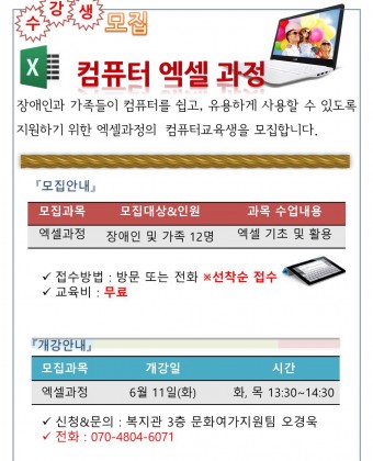 컴퓨터 엑셀 과정 수강생 모집
장애인과 가족들이 컴퓨터를 쉽고, 유용하게 사용할 수 있도록 지원하기 위한 엑셀과정의  컴퓨터교육생을 모집합니다. 

모집 안내
모집 과목 : 엑셀과정
모집대상및 인원 : 장애인 및 가족 12명
내용 : 엑셀기초 및 활용

개강안내
모집과목 : 엑셀과정 
개강일 : 6월11일(화)
시간 : 화, 목 13:30~14:30
신청&문의 : 복지관 3층 문화여가지원팀 오경욱
전화 : 070-4804-6071