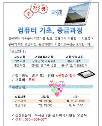 컴퓨터 기초, 중급과정 수강생 모집
장애인과 가족들이 컴퓨터를 쉽고, 유용하게 사용할 수 있도록 지원하기 위한 초급과정, 중급과정의  컴퓨터교육생을 모집합니다. 
모집과목
기초과정 : 컴퓨터기초 장애인 및 가족 6명
               개강 : 7월1일(월) 
                시간 : 월, 수, 금 10:00
중급과정 : 문서작성, 파워포인터 장애인 및 가족 12명
           개강 : 7월2일(화) 
                시간 : 화, 목 10:00

접수방법 : 방문 또는 전화 선착순 접수
교육비 : 무료

신청&문의 : 복지관 3층 문화여가지원팀 오경욱
전화 : 070-4804-6071


