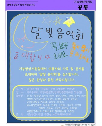 달빛음악회. 초대합니다. 꼭보러오세요 많이많이 보러오세요.기능향상지원팀에서 이용자의 가족 및 친지를 초청하여 '달빛 음악회'를 실시합니다.
많은 관심과 응원 부탁드립니다.

일 시 : 2018년 9월 18일(화) 오후 6시 30분~7시15분
장 소 : 지구촌교회 사랑채플(양천장애인종합복지관 맞은편)
출연진 : 신나는 합창단(강이레, 곽동현, 곽해미, 박현승, 윤현휘, 양은서, 양정민)
              행복한 악기연주단(양정민, 유정훈, 임윤재, 정민석)
              성인음악활동(박치훈, 유지영, 이정익)
              해누리청년대학(문현철, 안소영, 이현아, 김주경, 김성기, 정예찬, 천동우, 이성원, 배기철, 이재성)
              내일을연주하라 오케스트라 첼로(한승원, 조명민)
문 의 : 기능향상지원팀 권진숙 ☎ 070)4804-6054