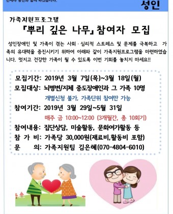 가족지원프로그램 『뿌리 깊은 나무』 참여자 모집  
성인장애인 및 가족이 겪는 사회ㆍ심리적 스트레스 및 문제를 극복하고  가족의 유대력을 증진시키기 위하여 아래와 같이 가족지원프로그램을 마련하였습니다. 멋지고 건강한 가족이 될 수 있도록 이번 기회를 놓치지 마세요!!
    - 모집기간: 2019년 3월 7일(목)~3월 18일(월)
   -  모집대상: 뇌병변/지체 중도장애인과 그 가족 10명 (개별신청 불가, 가족단위 참여만 가능)
   -  참여기간: 2019년 3월 29일~5월 31일, 매주 금 10:00~12:00 (3개월간, 총 10회기)
   -  참여내용: 집단상담, 미술활동, 문화여가활동 등
   -  참 가 비: 가족당 30,000원(재료비,활동비 포함)
   -  문    의: 가족지원팀 김은혜(070-4804-6010)
