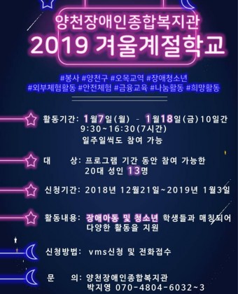 양천장애인종합복지관 2019 겨울게절학교. #봉사 #양천구 #오목교역 #장애청소년 #외부체험활동 #안전체험 #금융교육 #나눔활동 #희망활동. 활동기간:1월 7일(월)~1월 18일(금) 10일간 9시30분~16시30분(7시간) 일주일씩도 참여가능, 대상:프로그램 기간 동안 참여 가능한 20대 성인 13명, 신청기가:2018년 12월 21일 ~ 2019년 1월 3일, 활동내용:장애아동 및 청소년 학생들과 매칭되어 다양한 활동을 지원, 신청방법:vms신청 및 전화접수, 문의:양천장애인종합복지관 박지영 070-4804-6032~2