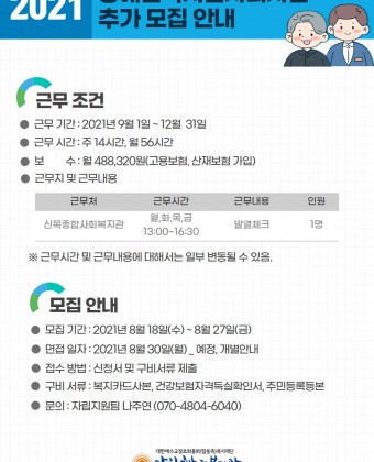 1. 근무 조건 - 근무 기간: 2021.9.1. ~ 12.31. - 근무 시간: 주 14시간, 월 56시간 - 보수: 월 488,320원(고용보험, 산재보험 가입) - 근무지 및 근무 내용: 신목종합사회복지관/월,화,목,금 13:00-16:30/발열체크/1명*근무 시간 및 근무 내용에 대해서는 일부 변동될 수 있음.2. 모집 안내 - 모집 기간: 2021.8.18.(수) ~8.27.(금) - 면접 일자: 2021.8.30.(월)_예정, 개별 안내 - 접수 방법: 신청서 및 구비서류 제출 - 구비 서류: 복지카드 사본, 건강보험자격득실확인서, 주민등록등본 - 문의: 자립지원팀 나주연 070-4804-6040