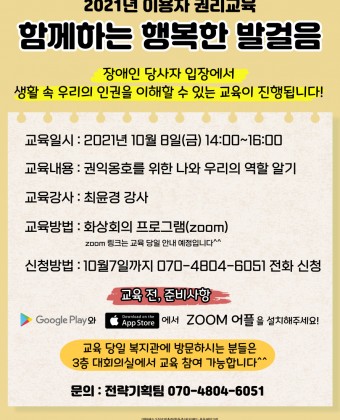 2021년 이용자 권리교육
함께하는 행복한 발걸음
장애인 당사자 입장에서 생활 속 우리의 인권을 이해할 수 있는 교육이 진행됩니다!
- 교육일시: 2021년 10월 8일(금) 14:00~16:00
- 교육내용: 권익옹호를 위한 나와 우리의 역할 알기
- 교육강사: 최윤경 강사
- 교육방법: 화상회의 프로그램(줌 zoom)
 * 줌(zoom) 링크는 교육 당일 안내 예정입니다^^
-신청방법 : 10월 7일까지 070-4804-6051 전화 신청
-교육 전 준비사항: 구글 플레이스토어와 애플 앱스토어에서 줌(zoom) 어플을 설치해주세요!
교육 당일 복지관에 방문하시는 분들을 3층 대회의실에서 교육 참여 가능합니다^^