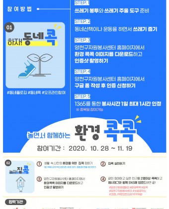 놀면서 함께하는 환경 콕콕

참여기간: 2020.10.28~11.19

step1. 쓰레기 봉투와 쓰레기 주울 도구 준비
step2. 동네산책이나 운동을 하면서 쓰레기 줍기
step3. 양천구자원봉사센터 홈페이지에서 환경 콕콕 이미지를 다운로드하고 인증샷 촬영하기
step4. 양천구자원봉사센터 홈페이지에서 구글 폼 작성 후 인증 신청하기
step5. 1365를 통한 봉사시간 1일 최대 1시간 인정

1. 생활 속 나만의 환경을 위한 집콕 정하기
2. 집콕 실천하기
3. 양천구자원봉사센터 홈페이지에서 환경콕콕 이미지를 다운로드하고 인증샷 촬영하기
4. 같이 참여하고 싶은 친구를 2명이상 콕콕하고 해시태그와 함께 SNS에 업로드하면 끝

#양천구환경캠페인 #집콕 #양천구자원봉사센터 #양천해누리복지관