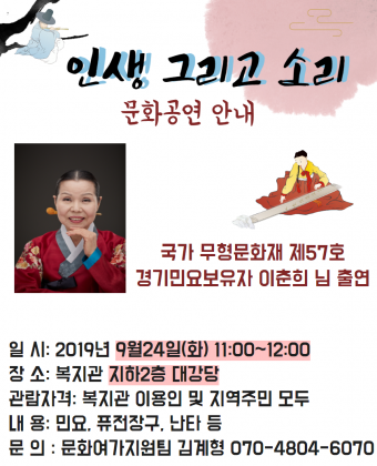 인생 그리고 소리

문화공연 안내

국가 무형문화재 제57호
경기민요보유자 인춘희님 출연

일시: 2019년 9월24일(화)11:00~12:00
장소 : 복지관 지하2층 대강당
관람자격 : 복지관 이용인 및 지역주민 모두
내용 : 민요, 퓨전장구, 난타 등
문의: 문화여가지원팀 김계형 070-4804-6070
