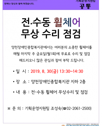 양천장애인종합복지관에서는 여러분의 소중한 휠체어를 
매월 마지막 주 금요일(월 1회)에 무료로 수리 및 점검 
해드리오니 많은 관심과 참여 부탁드립니다. 

일 시 : 2019. 8. 30(금) 13:30~14:30 
장 소 : 양천장애인종합복지관 지하 2층 
내 용 : 전-수동 휠체어 무상수리 및 점검 

문의 : 기획운영지원팀 조성숙(02-2061-2500) 