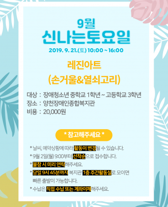 [ 신나는토요일 이용자 모집 ] 일시 : 2019년 8월 17일(토) 10:00 ~ 16:00 내용 : 레진아트(손거울&열쇠고리 만들기)대상 : 장애청소년 중학교 1학년 ~ 고등학교 3학년 장소 : 양천장애인종합복지관 비용 : 20,000원 *참고해주세요*  - 날씨, 예약상황에 따라 활동이 변경될 수 있습니다.  - 9월 2일부터 선착순으로 접수합니다.  - 불참 시 미리 연락해주세요.  - 당일 9시 45분까지 복지관 1층 주간활동실로 모이면 빠른 출발이 가능합니다.  - 수납은 직접 수납 또는 계좌이체 부탁드립니다