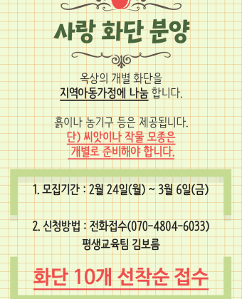 사랑 화단 분양옥상의 개별 화단을 지역아동가정에 나눔합니다.흙이나 농기구 등은 제공됩니다.단, 씨앗이나 작물 모종은 개별로 준비해야 합니다.1. 모집기간 : 2월 24일(월) ~ 3월 6일(금)2. 신청방법 : 전화접수(070-4804-6033) 평생교육팀 김보름화단 10개 선착순 접수합니다.