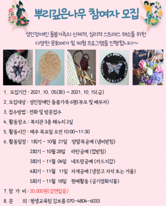 뿌리깊은 나무 참여자 모집
성인장애인 돌봄가족의 신체적, 심리적 스트레스 해소를 위한 다양한 문화여가 및 체험 프로그램을 진행합니다~
1. 모집기간: 2021.10.5.(화)~10.15.(금)
2. 모집대상: 성인장애인 돌봄가족 6명(부모 및 배우자)
3. 접수방법: 전화 또는 방문접수
4. 활동장소: 복지관 3층 해누리2실
5. 활동시간: 매주 목요일 오전 10:00~11:30
6. 활동일정
 1회기 - 10월 21일 / 양말목 공예(냄비받침)
 2회기 - 10월 28일 / 라탄 공예(컵받침)
 3회기 - 11월 4일 / 네트망 공예(카드지갑)
 4회기 - 11월 11일 / 자개 공예(냉장고 자석 또는 거울)
 5회기 - 11월 18일 / 원예활동(공기정화식물)
7. 참가비: 20,000원(감면없음)
8. 문의: 평생교욱팀 김보름 070-4804-6033