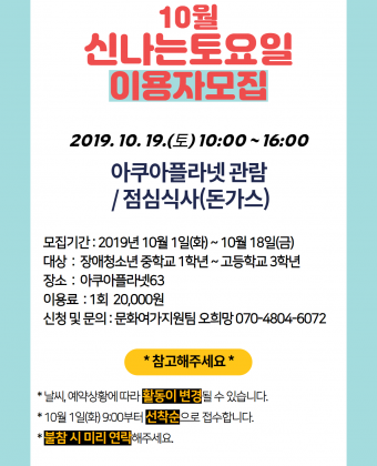 10월 신나는토요일 이용자 모집

일시 : 2019.10.19.(토) 10:00 ~ 16:00
활동내용 : 아쿠아플라넷 관람 / 점심식사(돈가스)
모집기간 : 2019년 10월 1일(화) ~ 10월 18일(금)
대상 : 장애청소년 중학교 1학년 ~ 고등학교 3학년
장소 : 아쿠아플라넷63
이용료 : 1회 20,000원
신청 및 문의 : 문화여가지원팀 오희망 070-4804-6072

*참고해주세요*
날씨, 예약상황에 따라 활동이 변경될 수 있습니다.
10월 1일(화)9:00부터 선착순으로 접수합니다.
불참시 미리 연락해주세요.

