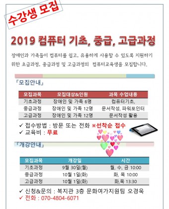 수강생 모집
2019 컴퓨터 기초, 중급, 고급과정
장애인과 가족들이 컴퓨터를 쉽고, 유용하게 사용할 수 있도록 지원하기 위한 초급과정, 중급과정 및 고급과정의  컴퓨터교육생을 모집합니다. 

모집안내
모집과목 : 기초, 중급, 고급과정
모집대상 및 인원 : 기초(장애인 및 가족 6명)
                             중급(장애인 및 가족 12명)
                             고급(장애인 및 가족 12명)
접수방법 : 방문 또는 전화 선착순 접수
교육비 : 무료
개강안내
기초과정 9월 30일(시간 월, 수, 금) 10:00~11:00
중급과정 10월 1일(화)(시간 화, 목) 10:00~11:00
고급과정 10월 1일(화)(시간 화, 목) 13:30~14:30
신청&문의 : 복지관 3층 문화여가지원팀 오경욱
전화 : 070-4804-6071





