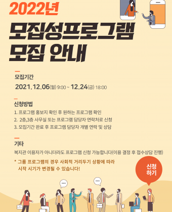 2022년 모집성 프로그램 모집 안내 
모집기간 2021년 12월 6일 월요일 아침 9시부터 12월 24일 금요일 오후 6시까지
신청방법
1. 프로그램 홍보지 확인 후 원하는 프로그램 확인
2. 2층, 3층 사무실 또는 프로그램 담당자 연락처로 신청
3. 모집기간 완료 후 프로그램 담당자 개별 연락 및 상담
기타
그룹 프로그램의 경우 사회적 거리두기 상황에 따라 시작 시기가 변경될 수 있습니다. 
