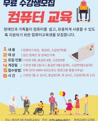 무료수강생 모집
컴퓨터교육
장애인과 가족들이 컴퓨터를 쉽고, 유용하게 사용할 수 있도록 지원하기 위한  컴퓨터교육생을 모집한디ㅏ.
내용 : 컴퓨터기초반, 중급반, 고급반(엑셀)
대상 : 성인 장애인 및 장애인 가족
모집인원 : 기초반 6명, 중급반 8명, 고급반 8명
개강일 : 기초반 9월2일(수), 중급반 9월1일(화), 고급반 9월1일(화)
접수방법: 전화(070-4804-6071) 또는 방문접수(3층 통합사무실 평생교육팀)
시간 : 기초반 [월, 수 10시], 중급반[화, 목 10시], 고급반[화, 목 2시]
장소 : 양천해누리복지관 3층 정보화교육실  문의 : 070-4804-6031 평생교육팀 오경욱