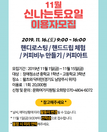 11월 신나는토요일 이용자 모집 일시 : 2019.11.16.(토) 10:00 ~ 16:00 활동내용 : 핸디로스팅 / 핸드드립 체험 / 커피비누 만들기 / 커피아트모집기간 : 2019년 11월 1일(금) ~ 11월 15일(금) 대상 : 장애청소년 중학교 1학년 ~ 고등학교 3학년 장소 : 왈츠와 닥터만(경기도 남양주시 위치)이용료 : 1회 20,000원 신청 및 문의 : 문화여가지원팀 오희망 070-4804-6072 *참고해주세요* 날씨, 예약상황에 따라 활동이 변경될 수 있습니다. 11월 1일(금)9:00부터 선착순으로 접수합니다. 불참시 미리 연락해주세요. 