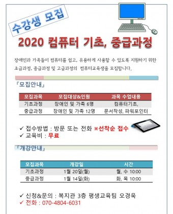 2020 컴퓨터 기초, 중급과정 수강생 모집

장애인과 가족들이 컴퓨터를 쉽고, 유용하게 사용할 수 있도록 지원하기 위한 초급과정, 중급과정 및 고급과정의  컴퓨터교육생을 모집합니다. 

모집안내 : 
기초과정 : 장애인 및 가족 6명 : 내용 : 컴퓨터 기초
중급과정 : 장애인 및 가족12명 내용 : 문서작성, 파워포인터
개강 : 기초과정 1월20일(월 ) 10시  : 수업 월, 수  10시
          중급과정 : 1월14일(화) 10시 : 수업 화, 목, 10시

신청 및 문의 : 복지관 3층 평생교육팀 오경욱 070-4804-6031


