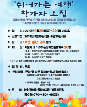 ■ 일 시 : 2019년 9월 20일(금) ~ 22일(일), 2박 3일■ 모집기간 : 2019년 8월19일(월)~8월30일(금)■ 장소 : 부산, 울산, 경주 일대■ 대상 : 서울시 내 거주하는 장애인돌봄가족 26명                             1순위-  장애인돌봄가족휴가제를 이용한 경험이 없는 신규이용자              2순위- 2016년~2017년 참여한 이용자              3순위- 2018년 참여한 이용자      * 타 기관 가족돌봄휴가제 및 2019년 발달장애인가족휴식지원사업과 중복이용불가    - 부부, 부모+미성년 형제 자매 참여 가능■ 참가비 : 무료 ■ 신청방법 : 전화 및 방문 접수(신청서 작성 필수)     - 첨부서류 : 주민등록등본, 가족관계증명서, 복지카드, 수급자증명서(해당자에 한함)     - 장애자녀 돌봄 : 돌봄비 지급(1일 최대 7만원: 신청자의 비율에 따라 조정될 수 있음)     * 신청자는 돌봄제공자에 대한 신분증, 통장사본, 돌봄보고서 제출 필요 - 신청 및 접수 : 가족지원팀 양수현(070-4804-6033) 