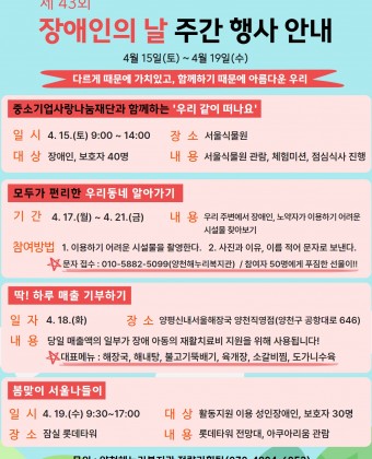 1. 중소기업사랑나눔재단과 함께하는 ‘우리 같이 떠나요’일시 : 4. 15.(토) 9:00-14:00장소 : 서울식물원대상 : 장애인, 보호자 40명내용 : 서울식물원 관람, 체험미션, 점심식사 진행2. 모두가 편리한 우리동네 알아가기기간 : 4. 17.(월) ~ 4. 21.(금)내용 : 우리 주변에서 장애인, 노약자가 이용하기 어려운 시설물 찾아보기3. 딱! 하루매출 기부하기일자 : 4. 18.(화)장소 : 양평신내서울해장국 양천직영점(양천구 공항대로 646)내용 : 당일 매출액의 일부가 장애 아동의 재활치료비 지원을 위해 사용됩니다.4. 봄맞이 서울나들이일시 : 4. 19.(수) 9:30~17:00대상 : 활동지원 이용 성인장애인, 보호자 30명장소 : 잠실 롯데타워내용 : 롯데타워 전망대, 아쿠아리움 관람