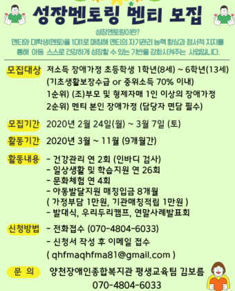 성장멘토링 멘티 모집성장멘토링이란? 멘티와 대학생(멘토)을 1대1로 매칭해 멘티의 자기관리 능력 향상과 정서적 지지를통해 아동 스스로 건강하게 성장할 수 있는 기반을 강화시켜주는 사업입니다.모집대상 : 저소득 장애가정 초등학생 1학년(8세) ~ 6학년(13세)                  (기초생활보장수급 or 중위소득 70% 이내)                  1순위) (조)부모 및 형제자매 1인 이상의 장애가정                  2순위) 멘티 본인 장애 가정(담당자 면담 필수)모집기간 : 2020년 2월 24일(월) ~ 3월 7일(토)활동기간 : 2020년 3월 ~ 11월 (9개월간)활동내용 : - 건강관리 연 2회(인바디 검사)- 일상생활 및 학습지원 연 26회- 문화체험 연 4회- 아동발달지원 매칭입금 8개월(가정 부담 1만원, 기관매칭적립 1만원)-발대식, 우리두리캠프, 연말사례발표회신청방법- 전화접수 070-4804-6033- 신청서 작성  후 이메일 접수(qhfmaqhfma81@gmail.com)문의 - 양천장애인종합복지관 평생교육팀 김보름 070-4804-6033