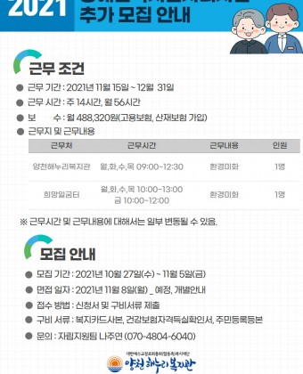 1. 근무 조건 - 근무 기간: 2021년 11월 15일 ~ 12월 31일 - 근무 시간: 주 14시간, 월 56시간 - 보수: 월 488,320원(고용보험, 산재보험 가입) - 근무지 및 근무 내용  1) 양천해누리복지관 / 월, 화, 수, 목 9:00-12:00 / 환경미화 / 1명  2) 희망일굼터 / 월, 화, 수, 목 10:00-13:00 금 10:00-12:00 / 환경미화 / 1명*근무 시간 및 내용에 대해서는 일부 변동될 수 있음.2. 모집 안내 - 모집 기간: 2021년 10월 27일(수) ~ 11월 5일(금) - 면접 일자: 2021년 11월 8일(월)_예정, 개별 안내 - 접수 방법: 신청서 및 구비서류 제출 - 구비서류: 복지카드 사본, 건강보험자격득실확인서, 주민등록등본 - 문의: 자립지원팀 나주연 070-4804-6040