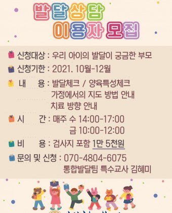 [부모역량강화] 발달상담 이용자 모집
1. 신청대상: 우리 아이의 발달이 궁금한 부모
2. 신청기간: 2021년 10월~12월
3. 내용
 - 발달체크 / 양육특성체크
 - 가정에서의 지도 방법 안내
 - 치료 방향 안내
4. 시간: 매주 수요일 14:00~17:00 / 금요일 10:00~12:00
5. 비용: 검사지 포함 1만 5천원
6. 문의 및 신청: 통합발달팀 특수교사 김혜미 070-4804-6075