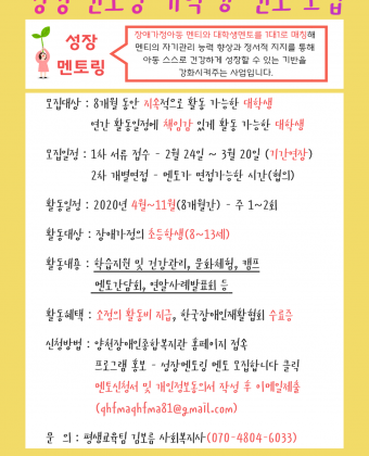 성장멘토링 대학생 멘토 모집성장멘토링이란? 멘티와 대학생(멘토)을 1대1로 매칭해 멘티의 자기관리 능력 향상과 정서적 지지를 통해 아동 스스로 건강하게 성장할 수 있는 기반을 강화시켜주는 사업입니다. 멘토자격 : 9개월 동안 지속적으로 활동 가능한 대학생(원)모집기간 : 2020년 2월 24일(월) ~ 3월 20일(금)활동시간 : 멘티와 협의하여 결정 ( 주 1~2회 / 2시간)활동대상 : 장애 부모를 둔 초등학생(멘티)활동기간: 2020년 3월~11월(9개월간)활동내용: - 일상생활 및 학습지원 연 26회                 - 문화체험 연 4회                 - 발대식, 우리두리캠프, 연말사례발표회                 - 멘토 간담회 3회활동혜택: 활동일지 근거 소정의 활동비(20,000)지급                 멘토링 활동 완료 시 한국장애인재활협회 수료증신청방법: 공식 홈페이지 www.ycsupport.or.kr 접속                 성장멘토링 멘토 모집 - 신청서 다운로드                  (qhfmaqhfma81@gmail.com 이메일 제출)문의 : 양천장애인종합복지관 평생교육팀 김보름 070-4804-6033 