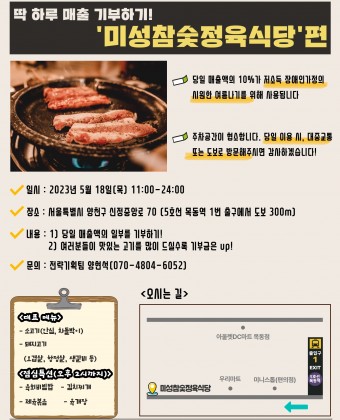 1. 일시 : 2023년 5월 18일(목) 11:00-24:002. 장소 : 서울특별시 양천구 신정중앙로 70(5호선 목동역 1번출구에서 도보 300m)3. 내용 - 당일 매출액의 일부를 기부하기! - 여러분들이 맛있는 고기를 드실수록 기부금은 up!4. 문의 : 전략기획팀 양현석(070-4804-6052)● 당일 매출액의 10%가 저소득 장애인가정의 시원한 여름나기를 위해 사용됩니다.● 주차공간이 협소합니다. 당일 이용시, 대중교통 또는 도보로 방문해주시면 감사하겠습니다!