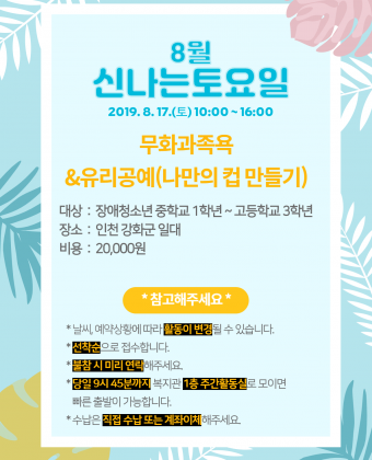 [ 신나는토요일 이용자 모집 ] 

일시 : 2019년 8월 17일(토) 10:00 ~ 16:00 
내용 : 무화과족욕&유리공예(나만의 컵 만들기)
대상 : 장애청소년 중학교 1학년 ~ 고등학교 3학년 
장소 : 인천 강화군 일대 
비용 : 20,000원 

*참고해주세요* 
 - 날씨, 예약상황에 따라 활동이 변경될 수 있습니다. 
 - 선착순으로 접수합니다. 
 - 불참 시 미리 연락해주세요. 
 - 당일 9시 45분까지 복지관 1층 주간활동실로 모이면 빠른 출발이 가능합니다. 
 - 수납은 직접 수납 또는 계좌이체 부탁드립니다