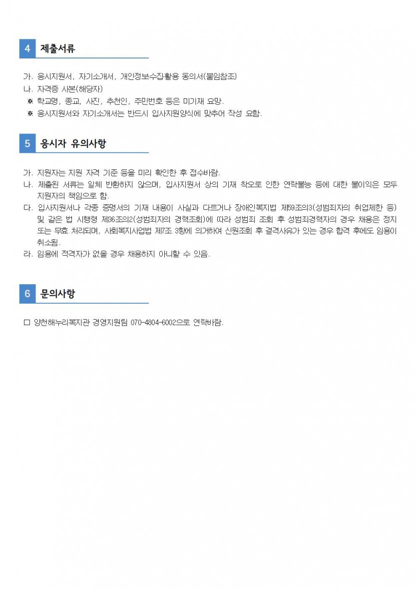 4. 제출서류 
 가. 응시지원서, 자기소개서, 개인정보수집활용동의서(붙임참조)
 나. 자격증 사본(해당지)
  * 학교명, 종교, 사진, 추천인, 주민번호 등은 미기재 요망
  * 응시지원서와 자기소개서는 반드시 입사지원양식에 맞추어 작성 요함

5. 응시자 유의사항
 가. 지원자는 지원 자격 기준 등을 미리 확인한 후 접수바람.
 나. 제출된 서류는 일체 반환하지 않으며, 입사지원서 상의 기재 착오로 인한 연락불능 등에 대한 불이익은 모두 지원자의 책임으로 함. 
 다. 입사지원서나 각종 증명서의 기재 내용이 사실과 다르거나 장애인복지법 제59조의3(성범죄자의 취업제할 등) 및 같은 법 시행령 제36조의2(성범죄자의 경력조회)에 따라 성범죄 조회 후 성범죄경력자의 경우 채용은 정지 또는 무효 처리되며, 사회복지사업 제7조 3항에 의거하여 신원조회 후 결격사유가 있는 경우 합격 후에도 임용이 취쇠딤. 
라. 임용에 적격자가 없을 경우 채용하지 아니할 수 있음

6. 문의사항 : 양천해누리복지관 경영지원팀 070-4804-6002으로 연락바람