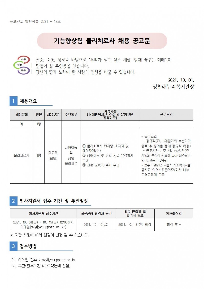 양천해누리복지관 직원 채용 공고 2021-42호     존중, 소통, 성장을 바탕으로 “우리가 살고 싶은 세상, 함께 꿈꾸는 미래”를   만들어 갈 주인공을 찾습니다.   당신의 땀과 노력이 한 사람의 인생을 바꿀 수 있습니다.                                                   2021. 10. 01                                             양천해누리복지관장 1. 채용개요 채용분야 : 물리치료사 인원 : 1명채용구분:정규직(팀원)주요업무:장애아동및 성인물리치료자격기준(장애인복지관 관리 및 운영요원 자격기준)1. 물리치료사 면허증 소지자 및 예정자(필수)2. 장애아동 및 성인 치료 유경험자 우대3. 관련 교육 이수자 우대 근로조건정규직(단, 3개월간의 수습기간 종료 후 평가를 통해 정규직 확정)근무시간 : 주 5일 / 40시간(단, 사업의 특성상 필요에 따라 탄력근무 및 토요근무가능)보수 : 2021년 서울시사회복지시설 종사자 인건비, 지급기준/기관 매부 운영규정에 따름 2. 입사지원서 접수 기간 및 추진일정입사지원서 접수기간2021.9.30(목)~10.14(목) 12시 까지 이메일(sky@ycsupport.or.kr)서류전형합격자 공고 2021. 10. 14(목)최종면접일 및 합격자 발표2021. 10. 18(월) 예정임용예정일 : 합격 후3. 접수방법 이메일접수 : sky@ycsupport.or.kr 우편(접수기간 내 도착분에 한함)