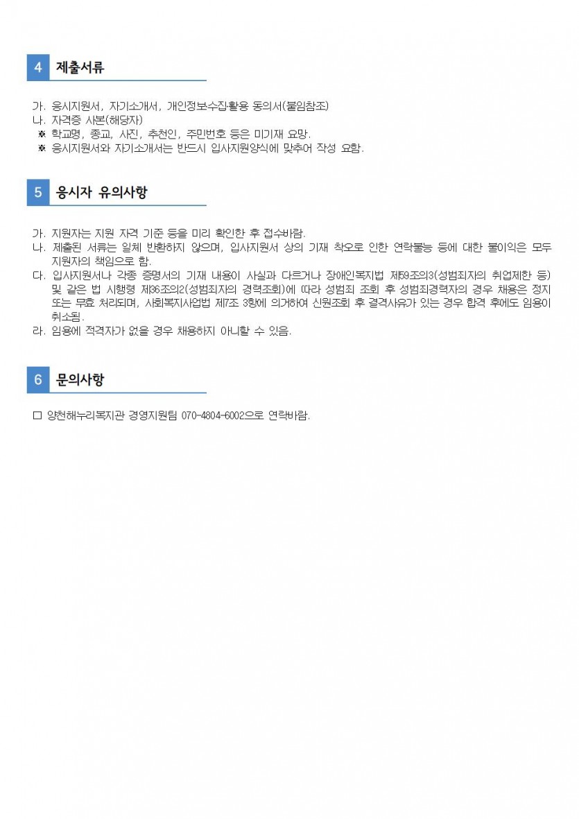 4. 제출서류가. 응시지원서, 자기소개서, 개인정보수집활용 동의서(붙임참조) 나. 자격증 사본(해당자) * 학교명, 종교, 사진, 추천인, 주민번호 등은 미기재 요망 * 응시지원서와 자기소개서는 반드시 입사지원양식에 맞추어 작성 요함. 5. 응시자 유의사항 가. 지원자는 지원 자격 기준 등을 미리 확인한 후 접수바람.  나. 제출된 서류는 일체 반환하지 않으며, 입사지원서 상의 기재 착오로 인한 연락불능 등에 대한 불이익은 모두        지원자의 책임으로 함.  다. 입사지원서나 각종 증명서의 기재 내용이 사실과 다르거나 장애인복지법 제59조의3(성범죄자의 취업제한 등)        및 같은 법 시행령 제36조의2(성범죄자의 경력조회)에 따라 성범죄 조회 후 성범죄경력자의 경우 채용은 정지       또는 무효 처리되며, 사회복지사업법 제7조 3항에 의거하여 신원조회 후 결격사유가 있는 경우 합격 후에도 임용이       취소됨.  라. 임용에 적격자가 없을 경우 채용하지 아니할 수 있음. 6. 문의사항  □ 양천해누리복지관 경영지원팀 070-4804-6002으로 연락바람.